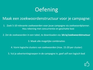 Oefening
Maak een zoekwoordenstructuur voor je campagne:
1. Zoek 5-10 relevante zoekwoorden voor jouw campagne via zoekwoordplanner.
Hou rekening met concurrentie en geschatte kost
2. Zet de zoekwoorden in een tabel, te downloaden via: bit.ly/zoekwoordstructuur
3. Maak alle mogelijke combinaties
4. Vorm logische clusters van zoekwoorden (max. 15-20 per cluster)
5. Vul je advertentiegroepen in de campagne in, geef zelf een logisch bod
 