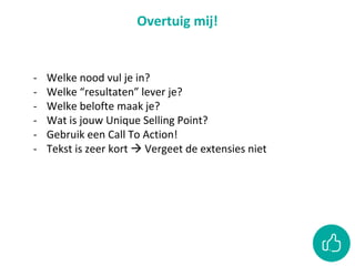 Overtuig mij!
- Welke nood vul je in?
- Welke “resultaten” lever je?
- Welke belofte maak je?
- Wat is jouw Unique Selling Point?
- Gebruik een Call To Action!
- Tekst is zeer kort  Vergeet de extensies niet
 