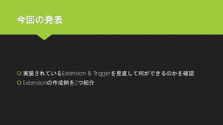 今回の発表
 実装されているExtension & Triggerを見直して何ができるのかを確認
 Extensionの作成例を2つ紹介
 