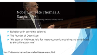  Nobel prize in economic sciences
 The founder of QuantEcon
 “His team at NYU uses Julia for macroeconomic modeling and contributes
to the Julia ecosystem.”
https://juliacomputing.com/case-studies/thomas-sargent.html
13
 