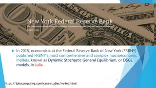  In 2015, economists at the Federal Reserve Bank of New York (FRBNY)
published FRBNY’s most comprehensive and complex macroeconomic
models, known as Dynamic Stochastic General Equilibrium, or DSGE
models, in Julia.
https://juliacomputing.com/case-studies/ny-fed.html
14
 