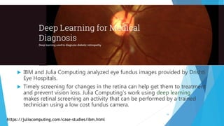  IBM and Julia Computing analyzed eye fundus images provided by Drishti
Eye Hospitals.
 Timely screening for changes in the retina can help get them to treatment
and prevent vision loss. Julia Computing’s work using deep learning
makes retinal screening an activity that can be performed by a trained
technician using a low cost fundus camera.
https://juliacomputing.com/case-studies/ibm.html
16
 