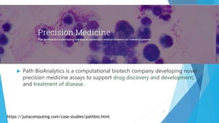  Path BioAnalytics is a computational biotech company developing novel
precision medicine assays to support drug discovery and development,
and treatment of disease.
https://juliacomputing.com/case-studies/pathbio.html
17
 