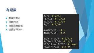 有理數
 有理數表示
 自動約分
 自動調整負號
 接受分母為0
2//3 # 2//3
-6//12 # -1//2
5//-20 # -1//4
5//0 # 1//0
num(2//10) # 1
den(7//14) # 2
2//4 + 1//7 # 9//14
3//10 * 6//9 # 1//5
10//15 == 8//12 # true
float(3//4) # 0.7522
 