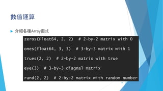 數值運算
 介紹各種Array函式
zeros(Float64, 2, 2) # 2-by-2 matrix with 0
ones(Float64, 3, 3) # 3-by-3 matrix with 1
trues(2, 2) # 2-by-2 matrix with true
eye(3) # 3-by-3 diagnal matrix
rand(2, 2) # 2-by-2 matrix with random number
38
 