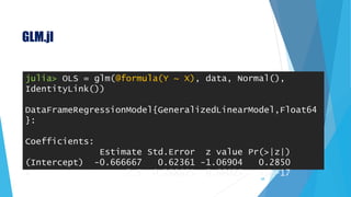 GLM.jl
68
julia> OLS = glm(@formula(Y ~ X), data, Normal(),
IdentityLink())
DataFrameRegressionModel{GeneralizedLinearModel,Float64
}:
Coefficients:
Estimate Std.Error z value Pr(>|z|)
(Intercept) -0.666667 0.62361 -1.06904 0.2850
X 2.5 0.288675 8.66025 <1e-17
 