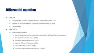 Differential equation
 JuliaDiff
 ForwardDiff.jl: Forward Mode Automatic Differentiation for Julia
 ReverseDiff.jl: Reverse Mode Automatic Differentiation for Julia
 TaylorSeries.jl
 JuliaDiffEq
 DifferentialEquations.jl
 Discrete Equations (function maps, discrete stochastic (Gillespie/Markov) simulations)
 Ordinary Differential Equations (ODEs)
 Stochastic Differential Equations (SDEs)
 Algebraic Differential Equations (DAEs)
 Delay Differential Equations (DDEs)
 (Stochastic) Partial Differential Equations ((S)PDEs) 74
 