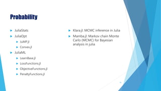 Probability
 JuliaStats
 JuliaOpt
 JuMP.jl
 Convex.jl
 JuliaML
 LearnBase.jl
 LossFunctions.jl
 ObjectiveFunctions.jl
 PenaltyFunctions.jl
 Klara.jl: MCMC inference in Julia
 Mamba.jl: Markov chain Monte
Carlo (MCMC) for Bayesian
analysis in julia
75
 