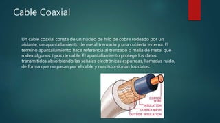 Cable Coaxial
Un cable coaxial consta de un núcleo de hilo de cobre rodeado por un
aislante, un apantallamiento de metal trenzado y una cubierta externa. El
termino apantallamiento hace referencia al trenzado o malla de metal que
rodea algunos tipos de cable. El apantallamiento protege los datos
transmitidos absorbiendo las señales electrónicas espurreas, llamadas ruido,
de forma que no pasan por el cable y no distorsionan los datos.
 