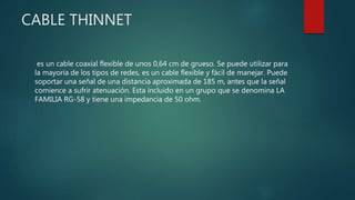 CABLE THINNET
es un cable coaxial flexible de unos 0,64 cm de grueso. Se puede utilizar para
la mayoría de los tipos de redes, es un cable flexible y fácil de manejar. Puede
soportar una señal de una distancia aproximada de 185 m, antes que la señal
comience a sufrir atenuación. Esta incluido en un grupo que se denomina LA
FAMILIA RG-58 y tiene una impedancia de 50 ohm.
 
