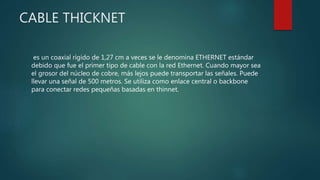 CABLE THICKNET
es un coaxial rígido de 1,27 cm a veces se le denomina ETHERNET estándar
debido que fue el primer tipo de cable con la red Ethernet. Cuando mayor sea
el grosor del núcleo de cobre, más lejos puede transportar las señales. Puede
llevar una señal de 500 metros. Se utiliza como enlace central o backbone
para conectar redes pequeñas basadas en thinnet.
 