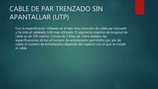 CABLE DE PAR TRENZADO SIN
APANTALLAR (UTP)
Con la especificación 10baset, es el tipo mas conocido de cable par trenzado
y ha sido el cableado LAN mas utilizado. El segmento máximo de longitud de
cable es de 100 metros. Consta de 2 hilos de cobre aislados las
especificaciones dictan el numero de entrelazados permitidos por pie de
cable; el numero de entrelazados depende del objetivo con el que se instale
el cable.
 