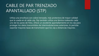 CABLE DE PAR TRENZADO
APANTALLADO (STP)
Utiliza una envoltura con cobre trenzado, más protectora de mayor calidad
que la usada en el cable utp. Stp también utiliza una lámina rodeando cada
uno de los pares de hilos, ofrece un excelente apantallamiento en los stp para
proteger los datos transmitidos de intermodulaciones exteriores, lo permite
soportar mayores tasas de transmisión que los utp a distancias mayores.
 