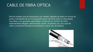 CABLE DE FIBRA OPTICA
Este las señales que se transportan son señales digitales de datos en forma de
pulsos modulados de luz. Es apropiado para transmitir datos a velocidades
muy altas y con grandes capacidades. Consta de un cilindro de vidrio
externamente delgado, denominado núcleo, recubierto por una capa de
vidrio concéntrica llamada revestimiento a veces son de plástico.
 
