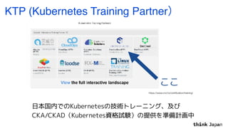 KTP (Kubernetes Training Partner）
ここ
https://www.cncf.io/certiﬁcation/training/
日本国内でのKubernetesの技術トレーニング、及び
CKA/CKAD（Kube...