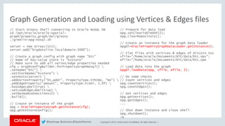 Copyright © 2018, Oracle and/or its affiliates. All rights reserved. |
Graph Generation and Loading using Vertices & Edges files
// Start Groovy Shell connecting to Oracle NoSQL DB
cd /opt/oracle/oracle-spatial-
graph/property_graph/dal/groovy
./gremlin-opg-nosql.sh
server = new ArrayList();
server.add("bigdatalite.localdomain:5000");
// Create a graph config with graph name "btc"
// Name of key-value store is "kvstore"
// Make sure to add all vertex/edge properties needed
cfg = GraphConfigBuilder.forPropertyGraphNosql() 
.setName("btc") 
.setStoreName("kvstore") 
.setHosts(server) 
.addVertexProperty("bt_addr", PropertyType.STRING, "NA") 
.addEdgeProperty("amount", PropertyType.FLOAT, 1.0f) 
.hasEdgeLabel(true) 
.setLoadEdgeLabel(true) 
.setMaxNumConnections(2) 
.build();
// Create an instance of the graph
opg = OraclePropertyGraph.getInstance(cfg);
opg.getKVStoreConfig();
// Prepare for data load
opg.setClearTableDOP(2);
opg.clearRepository();
// Create an instance for the graph data loader
opgdl=OraclePropertyGraphDataLoader.getInstance();
// Flat files with vertices & edges of Bitcoin txs
vfile="/home/oracle/Documents/BTC/data/btc.opv";
efile="/home/oracle/Documents/BTC/data/btc.ope
// Load data into the graph
opgdl.loadData(opg, vfile, efile, 2);
// Do some checks
// Count vertices and edges
opg.countVertices();
opg.countEdges();
// Get vertices and edges
opg.getVertices();
opg.getEdges();
...
// Shut down instance and close shell
opg.shutdown();
:q
@kpatenge @alanzwu @SpatialHannes
 