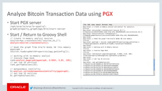 Copyright © 2018, Oracle and/or its affiliates. All rights reserved. |
Analyze Bitcoin Transaction Data using PGX
• Start PGX server
/opt/oracle/oracle-spatial-
graph/property_graph/pgx/bin/start-server
• Start / Return to Groovy Shell
// Create in-memory analyst session
session=Pgx.createSession("session_ID_1");
analyst=session.createAnalyst();
// Read the graph from Oracle NoSQL DB into memory
pgxGraph =
session.readGraphWithProperties(opg.getConfig());
// Working with In-Memory Analyst
// Execute Page Rank
rank=analyst.pagerank(pgxGraph, 0.0001, 0.85, 100);
// Get top 10 vertices
rank.getTopKValues(10);
// BetweenNess Centrality
bc=analyst.vertexBetweennessCentrality(pgxGraph);
// Get top 10 vertices
bc.getTopKValues(10);
...
@kpatenge @alanzwu @SpatialHannes
 