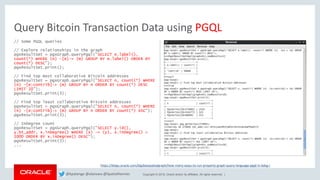 Copyright © 2018, Oracle and/or its affiliates. All rights reserved. |
Query Bitcoin Transaction Data using PGQL
// Some PGQL queries
// Explore relationships in the graph
pgxResultSet = pgxGraph.queryPgql("SELECT e.label(),
count(*) WHERE (n) -[e]-> (m) GROUP BY e.label() ORDER BY
count(*) DESC");
pgxResultSet.print();
// Find top most collaborative Bitcoin addresses
pgxResultSet = pgxGraph.queryPgql("SELECT n, count(*) WHERE
(n) -[e:contrib]-> (m) GROUP BY n ORDER BY count(*) DESC
LIMIT 10");
pgxResultSet.print(3);
// Find top least collaborative Bitcoin addresses
pgxResultSet = pgxGraph.queryPgql("SELECT n, count(*) WHERE
(n) -[e:contrib]-> (m) GROUP BY n ORDER BY count(*) ASC");
pgxResultSet.print(3);
// InDegree count
pgxResultSet = pgxGraph.queryPgql("SELECT y.id(),
y.bt_addr, x.inDegree() WHERE (x) -> (y), x.inDegree() >
1000 ORDER BY x.inDegree() DESC");
pgxResultSet.print(3);
...
https://blogs.oracle.com/bigdataspatialgraph/how-many-ways-to-run-property-graph-query-language-pgql-in-bdsg-i
@kpatenge @alanzwu @SpatialHannes
 
