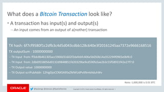 Copyright © 2018, Oracle and/or its affiliates. All rights reserved. |
What does a Bitcoin Transaction look like?
• A transaction has input(s) and output(s)
– An input comes from an output of a(nother) transaction
TX hash: 6f7cf9580f1c2dfb3c4d5d043cdbb128c640e3f20161245aa7372e9666168516
TX outputSum : 10000000000
-- TX Input from: ff3dc8b461305acc5900d31602f2dafebfc406e5b050b14a352294f0965e0bf6:0
-- TX Input from: 2db69558056d0132d9848851fd20329be9cd590fa5ae2b3c55f58931f42e27f7:0
-- TX Output value: 10000000000
-- TX Output scriPubAddr: 12higDjoCCNXSA95xZMWUdPvXNmkAduhWv
Note: 1,000,000 is 0.01 BTC
@kpatenge @alanzwu @SpatialHannes
 