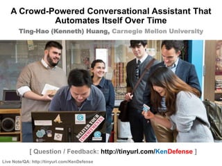 Live Note/QA: http://tinyurl.com/KenDefense
1 / 85
[ Question / Feedback: http://tinyurl.com/KenDefense ]
Ting-Hao (Kenneth) Huang, Carnegie Mellon University
A Crowd-Powered Conversational Assistant That
Automates Itself Over Time
 