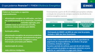 11
O que podemos financiar? // FINEM Eficiência Energética
Podem ser financiados os seguintes
empreendimentos:
• eficientização energética de edificações, com foco
em condicionamento de ar, iluminação, envoltória
e geração distribuída, incluindo cogeração, para
unidades novas ou já existentes (retrofit),
conforme critérios definidos pelo BNDES;
• iluminação pública;
• eficientização energética de processos produtivos,
com foco em cogeração, aproveitamento de gases
de processo como fonte energética e outras
intervenções priorizadas pelo BNDES;
• repotenciação de usinas;
• redes elétricas inteligentes.
Financiamento a partir de R$ 10 milhões para projetos voltados
à redução do consumo de energia e aumento da eficiência do
sistema energético nacional.
Participação do BNDES: até 80% do valor total do projeto,
limitada a 100% dos itens financiáveis.
O prazo total é determinado em função da capacidade de
pagamento do empreendimento, do cliente e do grupo
econômico, limitado a 20 anos.
Durante o período de carência, que será de até seis meses
após a entrada do projeto em operação comercial, os juros
poderão ser capitalizados ou pagos pelo cliente.
 