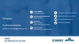 14
Obrigado.
Guilherme Arantes
guilherme.arantes@bndes.gov.br
facebook.com/bndes.imprensa
twitter.com/bndes_imprensa
youtube.com/bndesgovbr
slideshare.net/bndes
Portal BNDES
www.bndes.gov.br
Atendimento Empresarial
0800 702 6337
Ouvidoria
0800 702 6307
www.bndes.gov.br/ouvidoria
Fale Conosco
www.bndes.gov.br/faleconosco
 