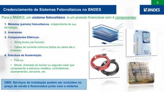 6
Sistema Fotovoltaico: o que é?
Para o BNDES, um sistema fotovoltaico é um produto financiável com 4 componentes:
1. Módulos (painéis) fotovoltaicos, independente de sua
tecnologia;
2. Inversores;
3. Componentes Elétricos:
• String boxes (se houver);
• Cabos de corrente contínua (todos os cabos até o
inversor).
4. Estrutura de Sustentação:
• Fixa ou;
• Móvel: chamada de tracker ou seguidor solar que
compreende a estrutura metálica, controladores,
acionamentos, sensores, etc.
OBS: Serviços de instalação podem ser incluídos no
preço de venda e financiados junto com o sistema
Credenciamento de Sistemas Fotovoltaicos no BNDES
 