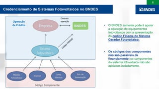 8
Por que credenciar o sistema fotovoltaico?
BNDES • O BNDES somente poderá apoiar
a aquisição de equipamentos
fotovoltaicos com a apresentação
do código Finame do Sistema
Gerador Fotovoltaico;
• Os códigos dos componentes
não são passíveis de
financiamento: os componentes
do sistema fotovoltaico não são
apoiados isoladamente.
Credenciamento de Sistemas Fotovoltaicos no BNDES
Código Componente
Operação
de Crédito
 