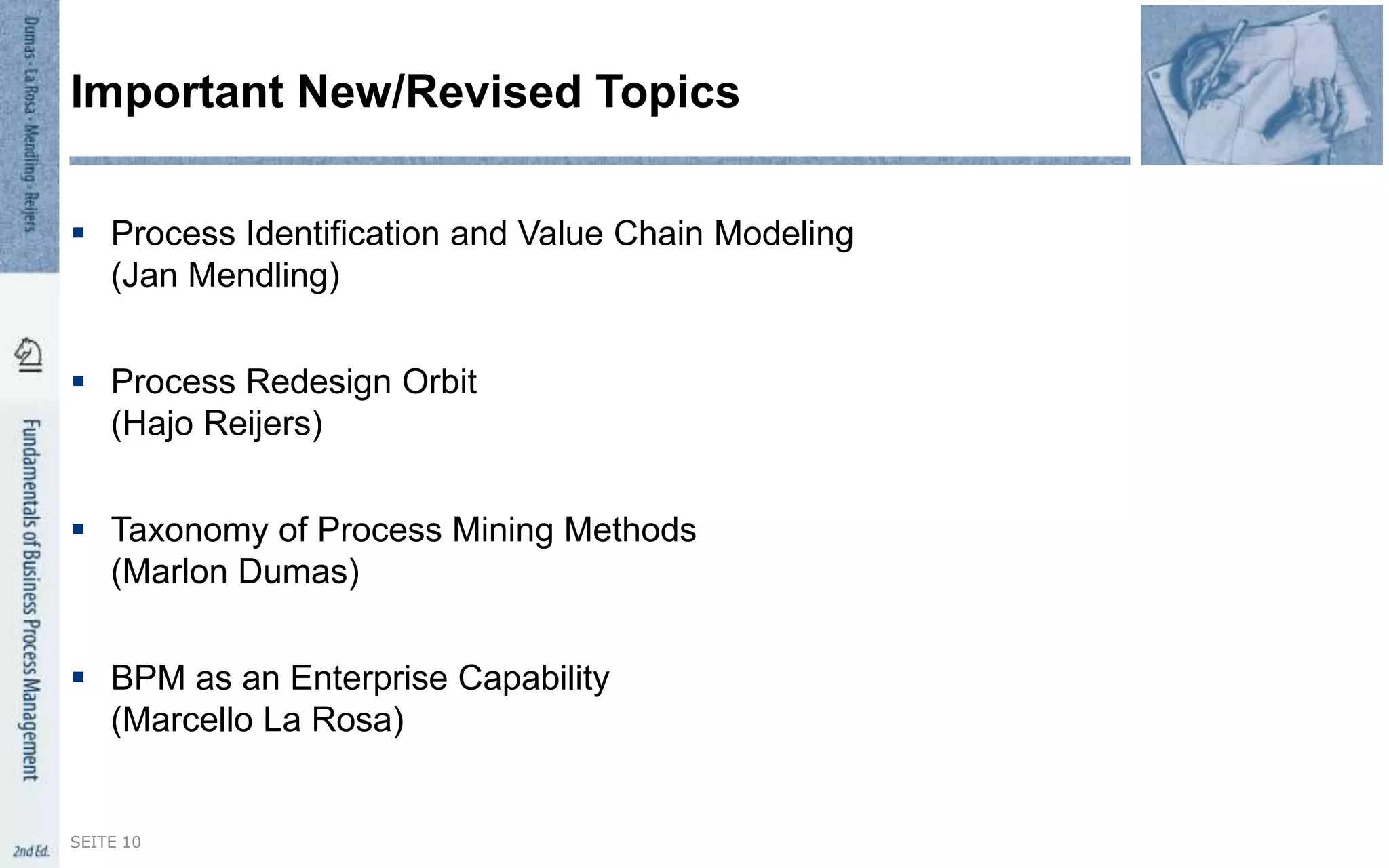  Process Identification and Value Chain Modeling
(Jan Mendling)
 Process Redesign Orbit
(Hajo Reijers)
 Taxonomy of Process Mining Methods
(Marlon Dumas)
 BPM as an Enterprise Capability
(Marcello La Rosa)
Important New/Revised Topics
SEITE 10
 