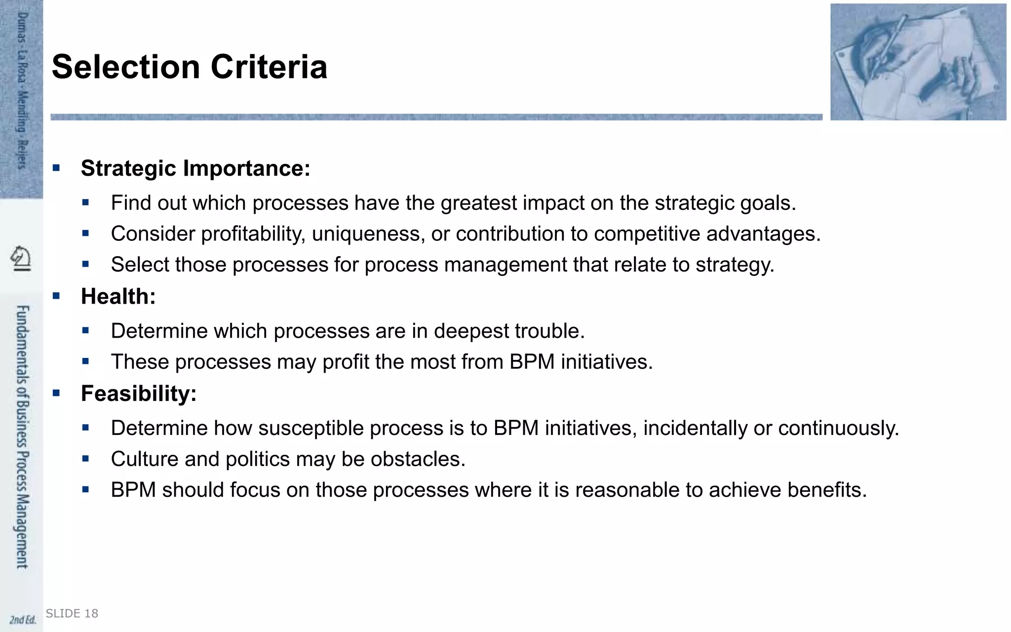  Strategic Importance:
 Find out which processes have the greatest impact on the strategic goals.
 Consider profitability, uniqueness, or contribution to competitive advantages.
 Select those processes for process management that relate to strategy.
 Health:
 Determine which processes are in deepest trouble.
 These processes may profit the most from BPM initiatives.
 Feasibility:
 Determine how susceptible process is to BPM initiatives, incidentally or continuously.
 Culture and politics may be obstacles.
 BPM should focus on those processes where it is reasonable to achieve benefits.
Selection Criteria
SLIDE 18
 