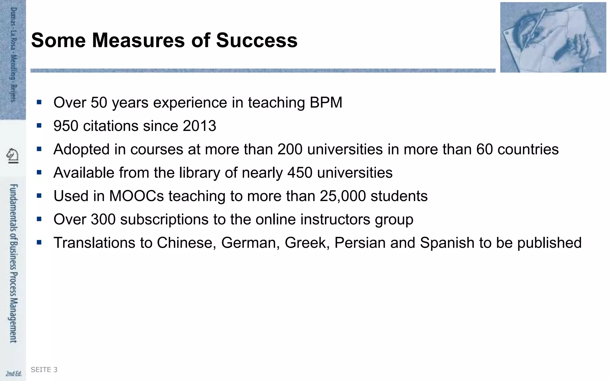  Over 50 years experience in teaching BPM
 950 citations since 2013
 Adopted in courses at more than 200 universities in more than 60 countries
 Available from the library of nearly 450 universities
 Used in MOOCs teaching to more than 25,000 students
 Over 300 subscriptions to the online instructors group
 Translations to Chinese, German, Greek, Persian and Spanish to be published
Some Measures of Success
SEITE 3
 