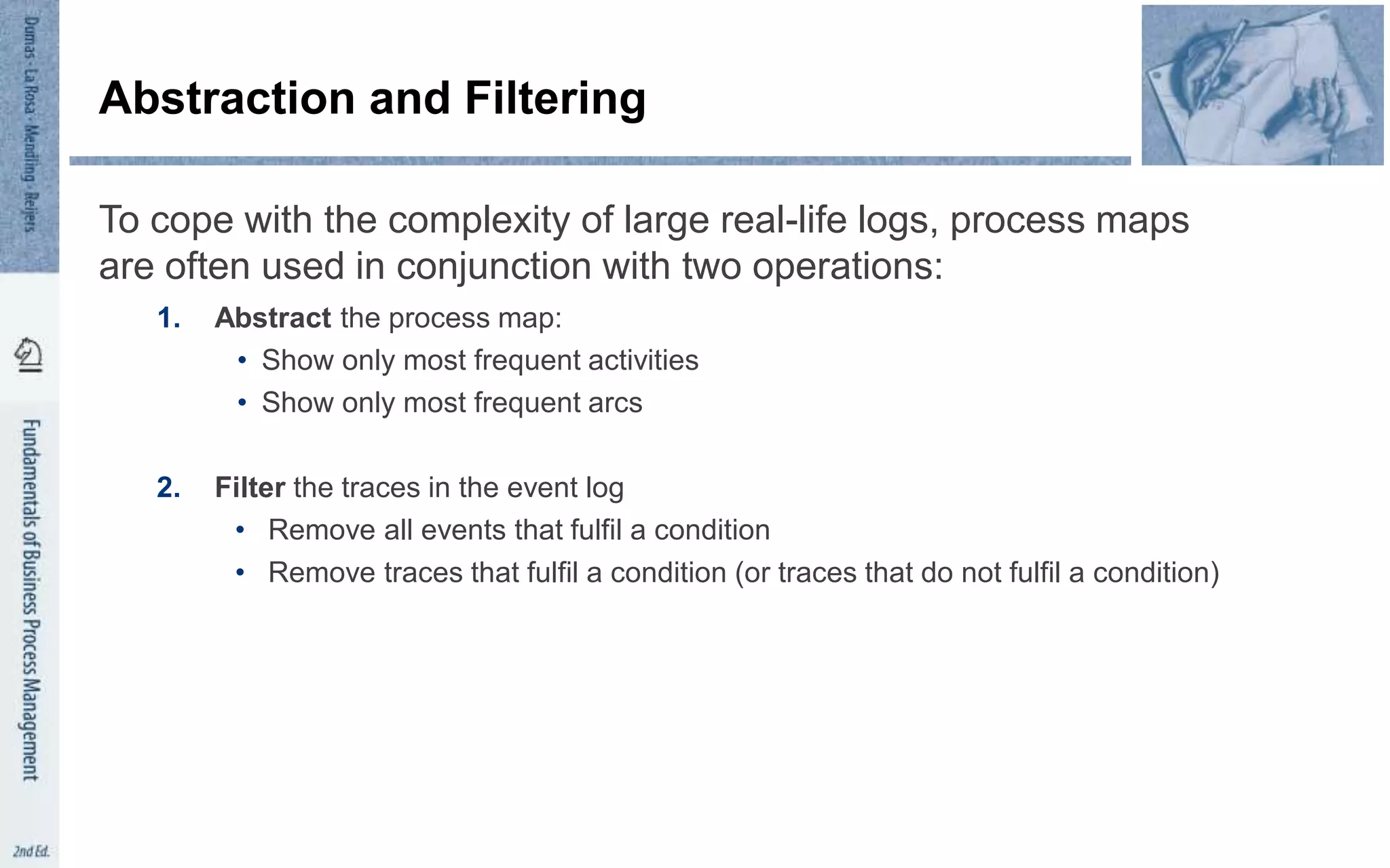 Abstraction and Filtering
To cope with the complexity of large real-life logs, process maps
are often used in conjunction with two operations:
1. Abstract the process map:
• Show only most frequent activities
• Show only most frequent arcs
2. Filter the traces in the event log
• Remove all events that fulfil a condition
• Remove traces that fulfil a condition (or traces that do not fulfil a condition)
 