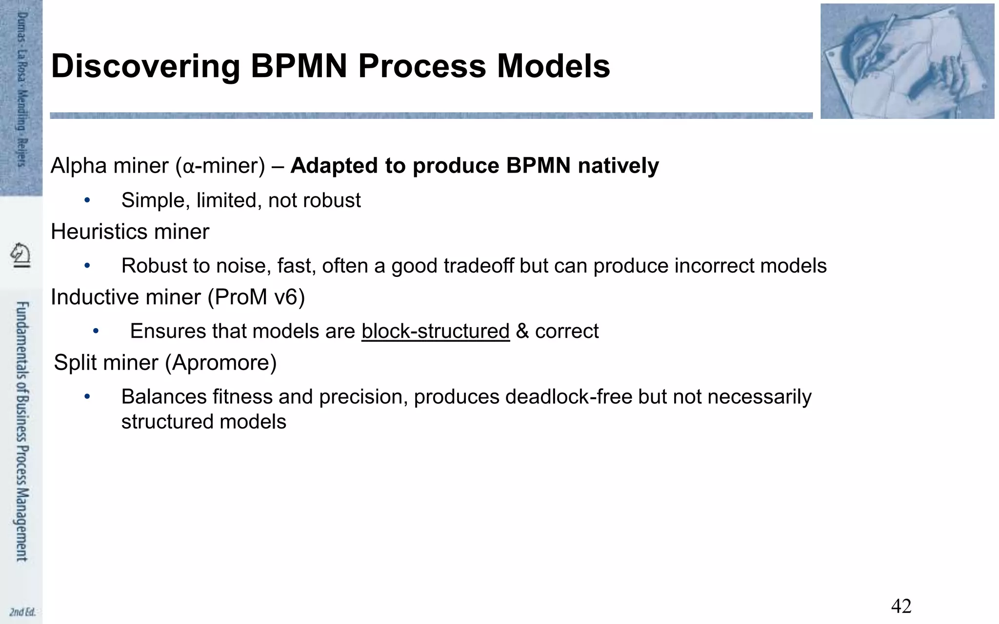 Alpha miner (α-miner) – Adapted to produce BPMN natively
• Simple, limited, not robust
Heuristics miner
• Robust to noise, fast, often a good tradeoff but can produce incorrect models
Inductive miner (ProM v6)
• Ensures that models are block-structured & correct
Split miner (Apromore)
• Balances fitness and precision, produces deadlock-free but not necessarily
structured models
Discovering BPMN Process Models
42
 