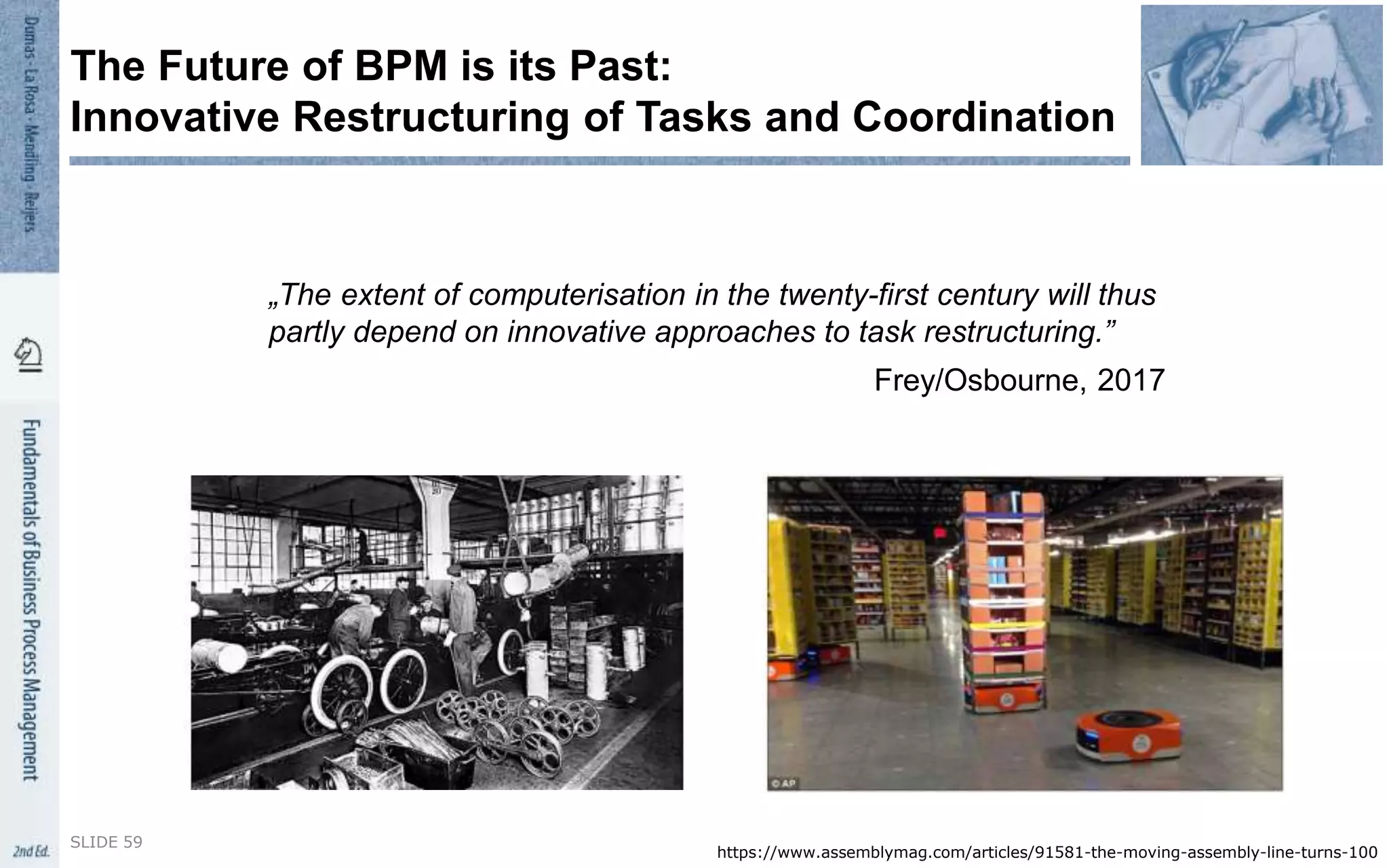 „The extent of computerisation in the twenty-first century will thus
partly depend on innovative approaches to task restructuring.”
Frey/Osbourne, 2017
SLIDE 59
The Future of BPM is its Past:
Innovative Restructuring of Tasks and Coordination
https://www.assemblymag.com/articles/91581-the-moving-assembly-line-turns-100
 
