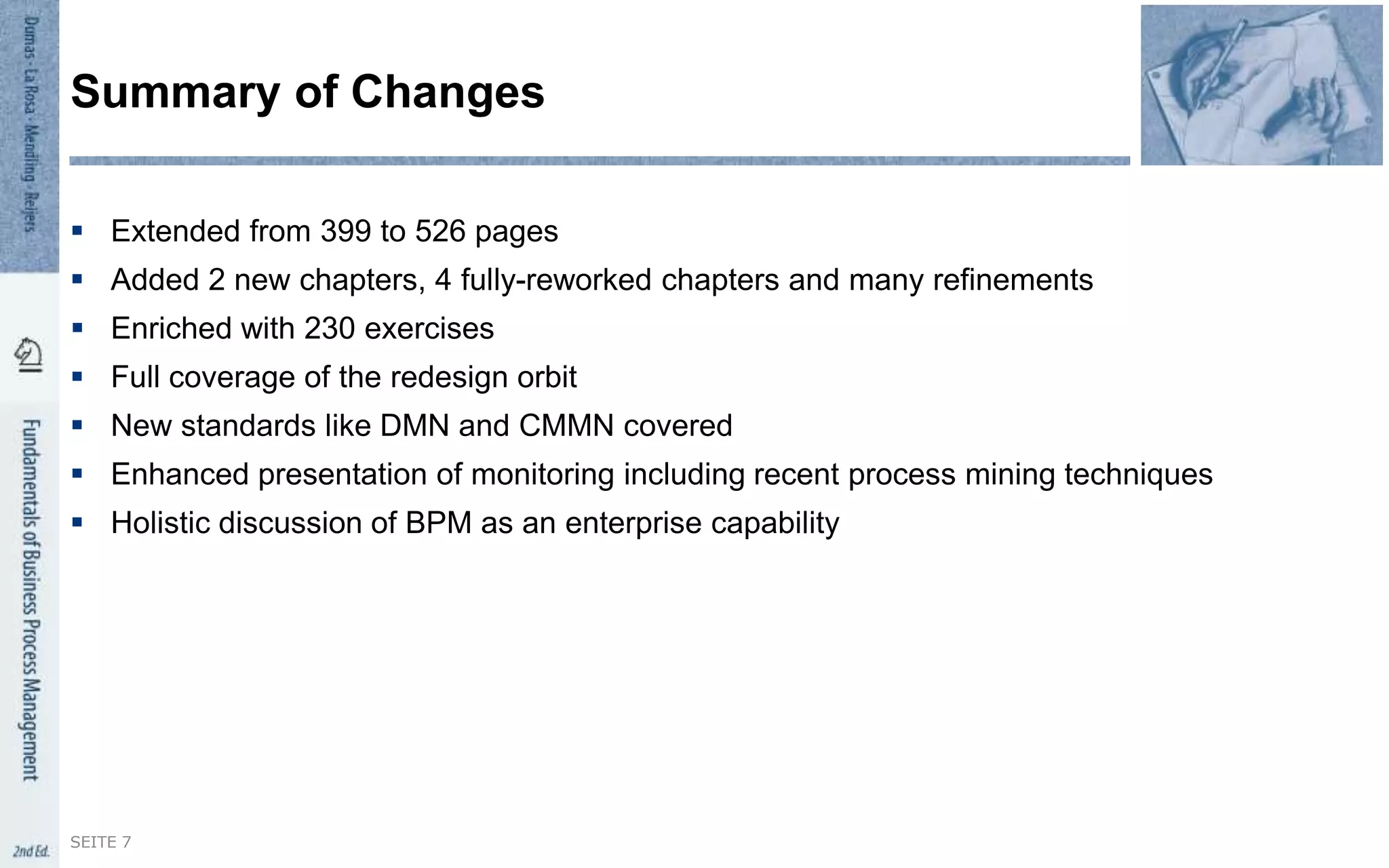  Extended from 399 to 526 pages
 Added 2 new chapters, 4 fully-reworked chapters and many refinements
 Enriched with 230 exercises
 Full coverage of the redesign orbit
 New standards like DMN and CMMN covered
 Enhanced presentation of monitoring including recent process mining techniques
 Holistic discussion of BPM as an enterprise capability
Summary of Changes
SEITE 7
 