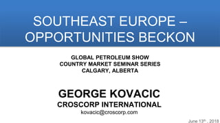 June 13th , 2018
SOUTHEAST EUROPE –
OPPORTUNITIES BECKON
GEORGE KOVACIC
CROSCORP INTERNATIONAL
kovacic@croscorp.com
GLOBAL PETROLEUM SHOW
COUNTRY MARKET SEMINAR SERIES
CALGARY, ALBERTA
 