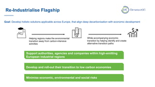 Re-Industrialise Flagship
Helping regions make the environmental
transition away from carbon-intensive
activities
While accompanying economic
transition by helping identify and create
alternative transition paths
Support authorities, agencies and companies within high-emitting
European industrial regions
Develop and roll-out their transition to low carbon economies
Minimise economic, environmental and social risks
Goal: Develop holistic solutions applicable across Europe, that align deep decarbonisation with economic development
 