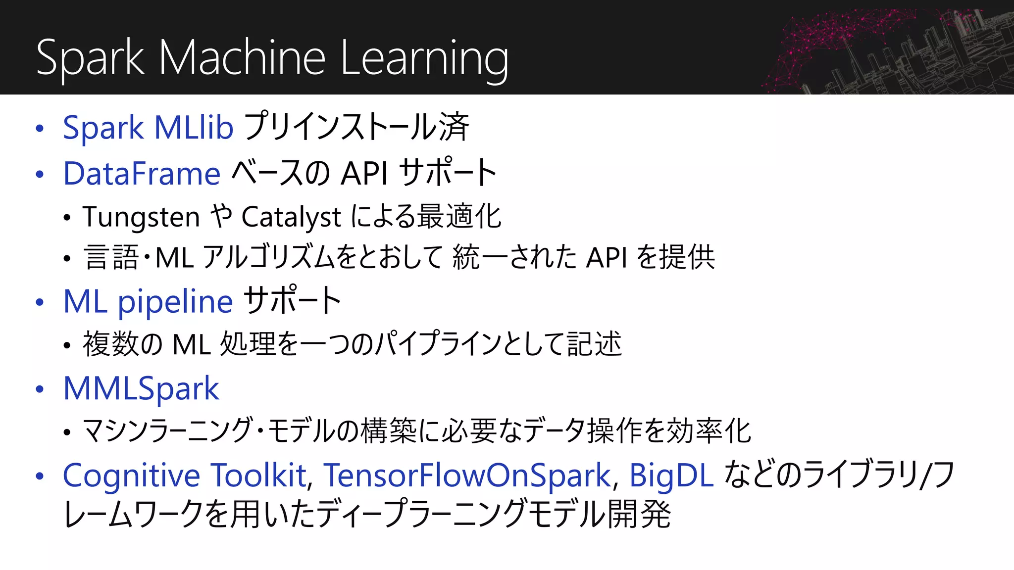 • Spark MLlib プリインストール済
• DataFrame ベースの API サポート
• Tungsten や Catalyst による最適化
• 言語・ML アルゴリズムをとおして 統一された API を提供
• ML pipeline サポート
• 複数の ML 処理を一つのパイプラインとして記述
• MMLSpark
• マシンラーニング・モデルの構築に必要なデータ操作を効率化
• Cognitive Toolkit, TensorFlowOnSpark, BigDL などのライブラリ/フ
レームワークを用いたディープラーニングモデル開発
Spark Machine Learning
 