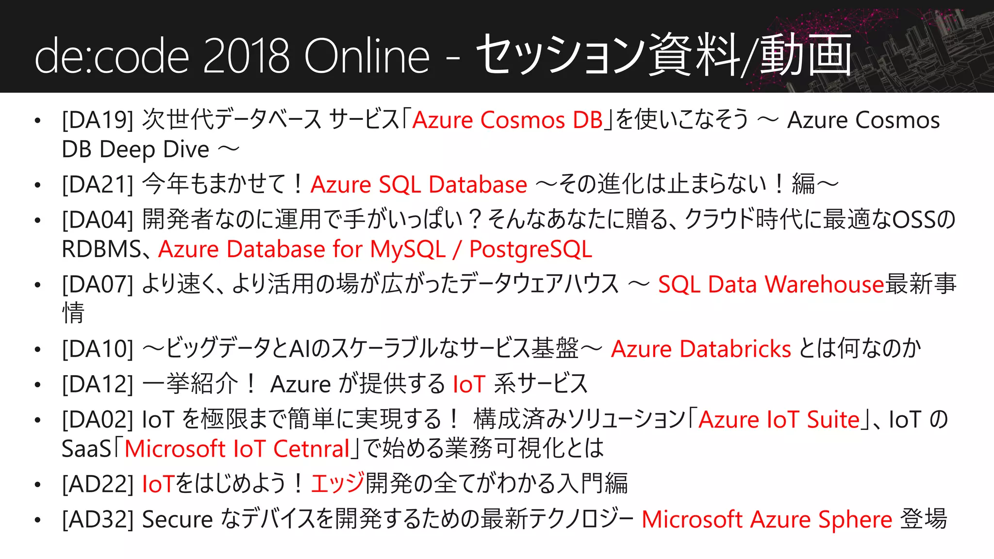 Azure Cosmos DB
Azure SQL Database
Azure Database for MySQL / PostgreSQL
SQL Data Warehouse
Azure Databricks
IoT
Azure IoT Suite
Microsoft IoT Cetnral
IoT エッジ
Microsoft Azure Sphere
de:code 2018 Online - セッション資料/動画
 
