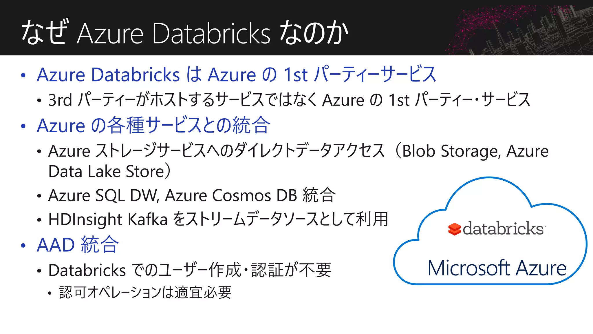 • Azure Databricks は Azure の 1st パーティーサービス
• Azure の各種サービスとの統合
• AAD 統合
なぜ Azure Databricks なのか
Microsoft Azure
 