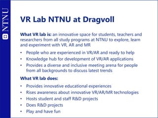 VR Lab NTNU at Dragvoll
What VR lab is: an innovative space for students, teachers and
researchers from all study programs at NTNU to explore, learn
and experiment with VR, AR and MR
• People who are experienced in VR/AR and ready to help
• Knowledge hub for development of VR/AR applications
• Provides a diverse and inclusive meeting arena for people
from all backgrounds to discuss latest trends
What VR lab does:
• Provides innovative educational experiences
• Rises awareness about innovative VR/AR/MR technologies
• Hosts student and staff R&D projects
• Does R&D projects
• Play and have fun
 