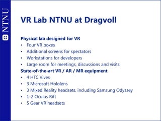 Physical lab designed for VR
• Four VR boxes
• Additional screens for spectators
• Workstations for developers
• Large room for meetings, discussions and visits
State-of-the-art VR / AR / MR equipment
• 4 HTC Vives
• 3 Microsoft Hololens
• 3 Mixed Reality headsets, including Samsung Odyssey
• 1-2 Oculus Rift
• 5 Gear VR headsets
VR Lab NTNU at Dragvoll
 