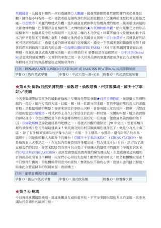 英國國會，及國會右側的一座石造鐘塔◎大鵬鐘，國會開會期間會放出閃耀的光芒景象壯
觀，鐘塔每小時報時一次，倫敦市區每個角落的居民都能聽見！之後再前往歷代英王登基之
處－◎西敏寺，美麗的歌德式外觀，是英國皇室貴族舉行結婚典禮的聖地。接著前往與紐約
大都會博物館，巴黎羅浮宮並稱世界三大博物館的★大英博物館參觀，館內蒐集之文物珍品
縱橫東西，包羅萬象令您大開眼界，尤其是二樓的木乃伊室，珍藏著遠自埃及運來的數十具
木乃伊更是您不可錯過之重點！參觀完後再前往英國皇室居所－◎白金漢宮，若運氣好的話
更可見到神氣糾糾，造型可愛的御林軍進行交接儀式，感受一下英國王室的驕傲與光榮！接
著我們來到倫敦市區最大的公園－◎海德公園(HYDE PARK)，1851 年的萬國博覽會在此地
舉辦，現在凡遇皇式重大慶祝活動，表示尊榮的 41 槍響就是在這裡開砲。◎牛津街(Oxford
St)是您來到倫敦購物一定要到的朝聖之地，各大世界品牌的旗鑑店都座落在此在這裡所有
年輕時尚流行的商品都是從這開始萌芽的。
住宿：RENAISSANCE LONDON HEATHROW 或 PARK INN HEATHROW 或同等級旅館
早餐 O：店內英式早餐 中餐 O：中式六菜一湯+水果 晚餐 O：英式酒館風味餐
★第 6 天 倫敦(自然史博物館、倫敦塔、倫敦塔橋、柯芬園廣場、國王十字車
站)／桃園
今天要繼續帶給您更多的感動在倫敦！早餐後先帶您參觀★自然史博物館，她原屬大英博物
館的一部分，館內分成四大區，以藍、橘、綠、紅劃分四主題，當然中庭的那具高大的梁龍
骨骼，是整館吸睛的焦點！接著來到位於泰晤士河畔，曾是英國王室的居所、寶庫、囚禁政
治犯的監獄◎倫敦塔，可見到塔上長久以來居住於此的一群烏鴉，尖厲的叫聲，增添倫敦塔
的神秘淒冷，令您回想起當年許多當權得勢的王侯后妃一旦失寵，便會淪為倫敦塔的階下
囚。◎倫敦塔橋是倫敦最經典的地標之一，哥德式外觀的建築於 1894 年完工。想看塔橋升
起的景像嗎？您可得碰碰運氣ㄡ！來英國沒到◎柯芬園廣場您就落伍了，她是分為北中南三
區， 除了有多種英國商品包括像小古玩、衣服、手工藝品、小禮品，還有兩個古物市集，
廣場中央則是街頭藝人大顯身手的舞台！◎國王十字車站(KING’S CROSS STATION)，她
是倫敦五大火車站之一，在車站內您會看到許多魔法迷，努力尋找 9 3/4 月台。站方為了滿
足麻瓜們的幻想，非常 KUSO 的在第 9 月台裝了半個鑲入的牆壁中的推車！午後來到著名
的◎哈洛斯百貨(HARRODS)，或許您會想起高貴典雅的黛安娜王妃，但您也會被這高檔的
百貨商品吸引著目不轉睛，玩家們小心荷包失血喔！歡樂的美好時光，總是輕飄飄的溜走！
今日整理行囊後，前往機場帶回意外的喜悅，懷著依依不捨的心情，意猶未盡的踏上歸途，
結束此次豐富精彩的英國旅程。夜宿機上。
住宿：豪華客機或同等級旅館
早餐 O：飯店內英式早餐 中餐 O：港式飲茶餐 晚餐 O：發餐費 5 鎊
★第 7 天 桃園
今日飛抵桃園國際機場。抵達後團員互道珍重再見，平平安安歸向闊別多日的家園，結束充
滿知性與感性的歐洲之旅。
 