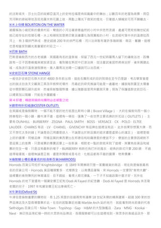 的法斯塔夫，莎士比亞的故鄉亞溫河上的史特拉福是有如戲劇中的舞台；以數百年的老屋為背景、用亞
芳河畔的綠絨草地及班克羅夫特花園上妝、再點上陽光下微笑的燈光，引著遊人頻喊安可而不願離去。
※水上伯頓 BOURTON ON THE WATER
被暱稱為小威尼斯的優美村莊。彎曲的小河沿著綠意盎然的小村中央悠然流過，處處可見宛如幾世紀前
就已經存在的低矮石橋。水上柏頓宛如是將印象派繪畫化為現實般的小村，在流經村落中央的溫德拉西
河上，有 3 個拱門串成，歷史超過 200 年的拱門石橋，河川沿岸散布著許多咖啡館、商店、餐廳。這裡
也是相當受到觀光客喜愛的村莊之一。
※巴斯 BATH
巴斯是倫敦西方的古老城鎮，英國最有名的溫泉城，保留了西元一世紀時羅馬人留下的礦泉浴池，因傳
說有一王子因患痲瘋病被放逐至此，看到豬在熱泥中打滾治病，效法嘗試後居然將病治好，後來興建此
城。成為流行溫泉渡假勝地。進入羅馬浴池喝一口據說可以治百病。
※史前巨石陣 STONE HANGE
一般估計史前巨石群大約於 4000 多年前出現，這些石圈形成的目的到現在至今仍是謎，考古學家曾提
出的說法包含天文觀測工具及宗教祭祀場所，而最近的研究推論可能是一處墓地。據說每到夏至太陽會
從中間那顆石頭升起來，然後照射整個祭壇，據以推斷這是用來觀測天象；現為了保護這群史前巨石，
以繩索加以隔離，只能在外圍觀看。
第 4 好禮：暢遊英倫時尚購物必走朝聖之地
※碧思特折扣城(BICESTER OUTLET)
在英國或是倫敦購物，一個不能不提的地方就是比斯特小鎮（Bicest Village），大約在倫敦向西一個小
時車程的一個小鎮，離牛津不遠，這裡有一條街，匯集了一些世界主要名牌的折扣店（OUTLETS），主
要有 DUNHILL，BURBERRY，ZEGNA，PAUL SMITH，BOSS，VERSACE，CK，POLO，ELTEE
LAUDER，CHARKS 等店，LV，CHANEL，GIVENCHY 等品牌在這裡沒有店。 此外如果你想買大牌，而
又不想花太多的錢（不論是自己用還是送人，不論是出於對品質的追求還是虛榮心的滿足），這裡是個
上好的選擇。同樣品牌、同樣品質的東西要比在邦德街和哈羅德里的便宜不少，便宜的主要原因絕對不
是品質上的差異，只是城裏的專賣店要上一些新貨，相對老一點的款就來到了這裡，其實有些貨品和城
裏的完全一樣，只是沒有最新的樣子。BURBERRY 有時也有打折的風衣，經典的款式只要 200 鎊，不過
這得碰運氣。這裡無論是正裝，還是休閒裝或是毛衣、化粧品都有不錯的選擇，物美價廉。
※倫敦騎士橋街最著名的哈洛斯百貨(HARRODS)
Horrods 百貨公司位於 Knightsbridge，在 1849 年開業時只是一家賣雜貨的商店，現在則是倫敦最有
名的百貨公司。Horrods 貨品種類繁多，式樣齊全，以高價品著稱，來 Horrods 一定要到"食物大廳"，
這裡賣的食物陳列的琳瑯滿目，目不暇給，看得人眼花撩亂，一下子不知道該買什麼才好。另外在
Horrods 的地下室還有一個黛安娜王妃和 Dodi Al Fayed 的紀念廳，Dodi Al Fayed 是 Horrods 埃及裔
老闆的兒子，1997 年和黛安娜王妃出車禍死亡。
※牛津街(Oxford St)
牛津街是倫敦重要的購物街，長 1.25 英里的街道兩旁佈滿樂 18 世紀末期的精美建築。超過 300 家的世
界品牌店及大型商場雲集於此。在街的起點靠近地鐵 Marble Arch 站的地方，就能看到時尚前衛的代表
Selfridges 百貨公司。Nike Town、Topshop、Gap、H&M 的大型旗艦店，Zara、MNG、Kookai、
Next、無印良品等紅極一時的大眾時尚品牌店，各類服飾都可以在這裡找到。除眾多的高級品店外，那
 