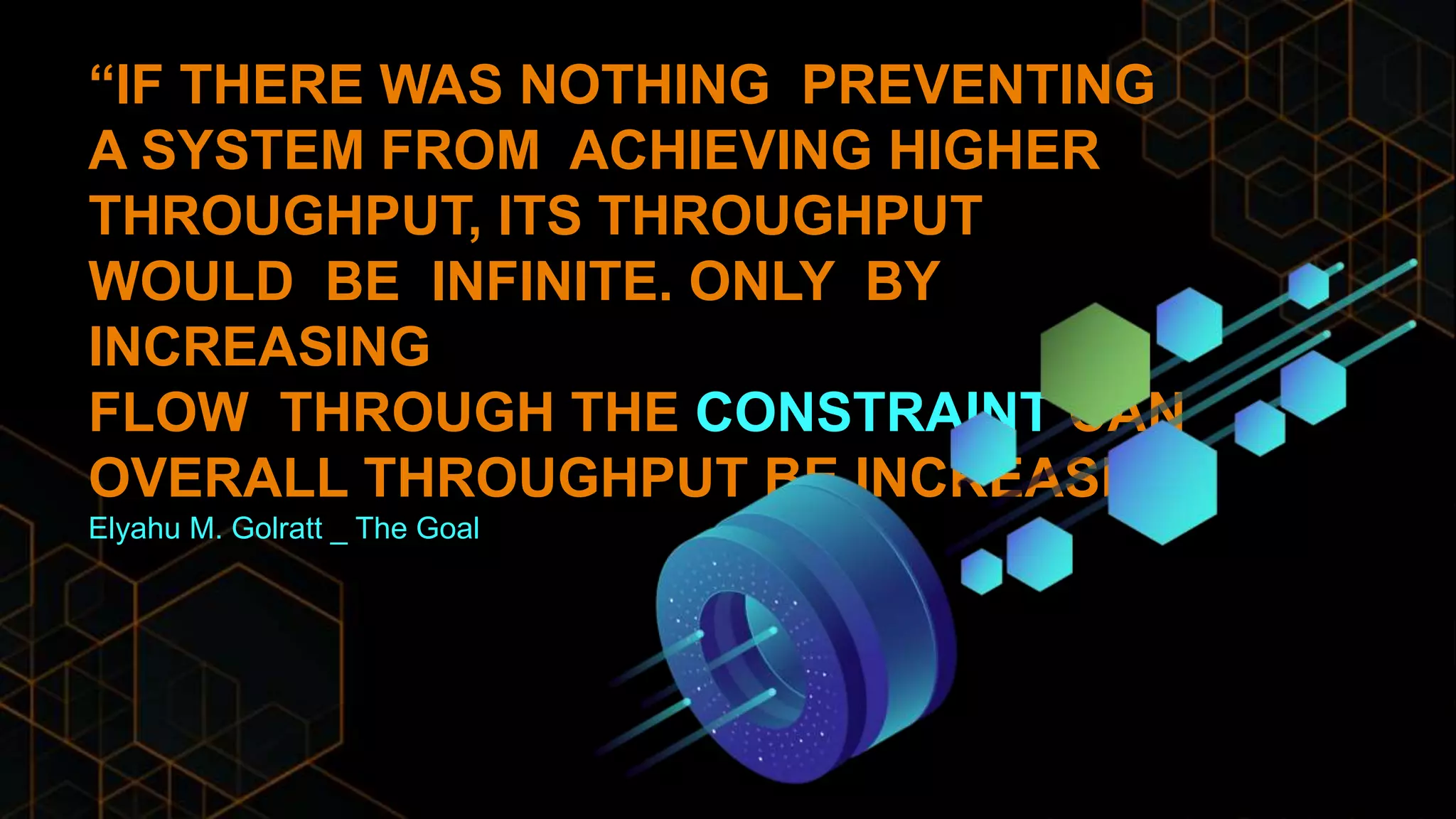 “IF THERE WAS NOTHING PREVENTING
A SYSTEM FROM ACHIEVING HIGHER
THROUGHPUT, ITS THROUGHPUT
WOULD BE INFINITE. ONLY BY
INCREASING
FLOW THROUGH THE CONSTRAINT CAN
OVERALL THROUGHPUT BE INCREASED.”
Elyahu M. Golratt _ The Goal
 