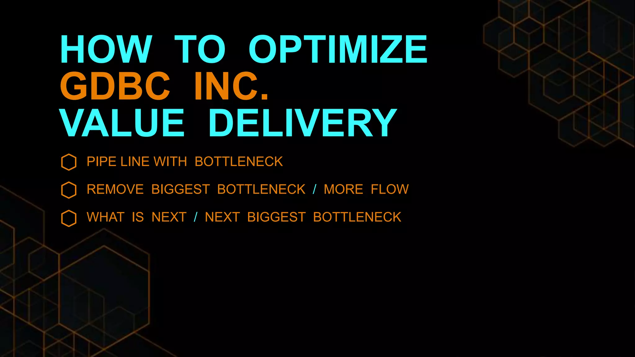 HOW TO OPTIMIZE
GDBC INC.
VALUE DELIVERY
PIPE LINE WITH BOTTLENECK
REMOVE BIGGEST BOTTLENECK / MORE FLOW
WHAT IS NEXT / NEXT BIGGEST BOTTLENECK
 