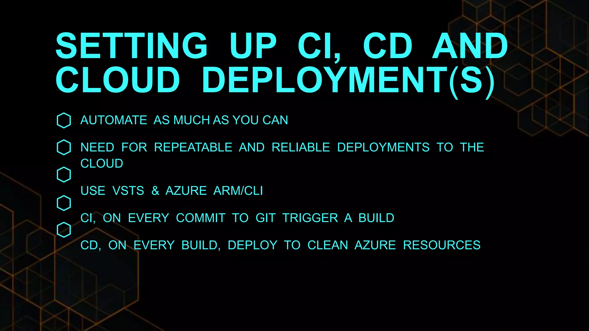 SETTING UP CI, CD AND
CLOUD DEPLOYMENT(S)
AUTOMATE AS MUCH AS YOU CAN
NEED FOR REPEATABLE AND RELIABLE DEPLOYMENTS TO THE
CLOUD
USE VSTS & AZURE ARM/CLI
CI, ON EVERY COMMIT TO GIT TRIGGER A BUILD
CD, ON EVERY BUILD, DEPLOY TO CLEAN AZURE RESOURCES
 