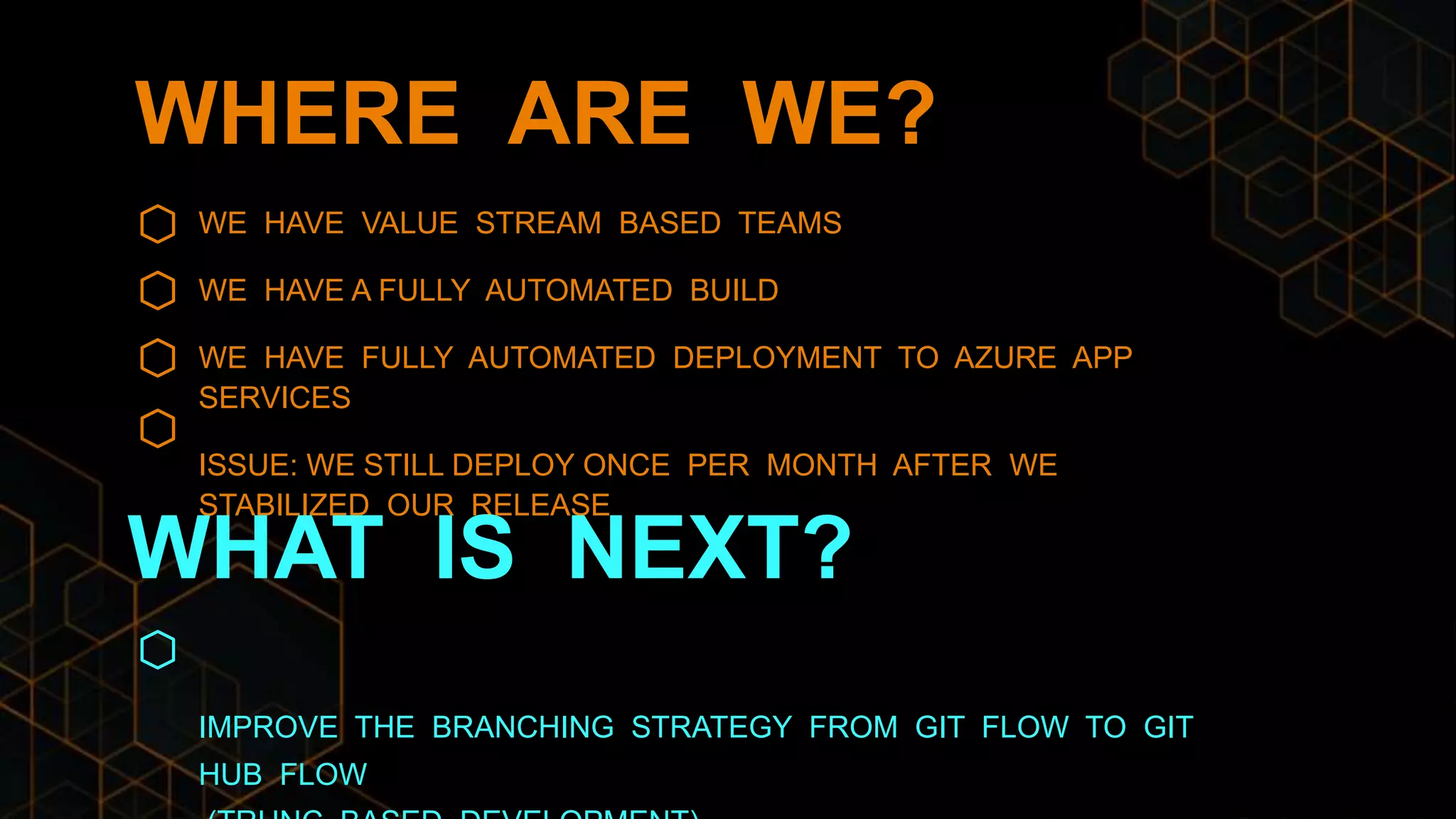 WHERE ARE WE?
WE HAVE VALUE STREAM BASED TEAMS
WE HAVE A FULLY AUTOMATED BUILD
WE HAVE FULLY AUTOMATED DEPLOYMENT TO AZURE APP
SERVICES
ISSUE: WE STILL DEPLOY ONCE PER MONTH AFTER WE
STABILIZED OUR RELEASE
IMPROVE THE BRANCHING STRATEGY FROM GIT FLOW TO GIT
HUB FLOW
WHAT IS NEXT?
 