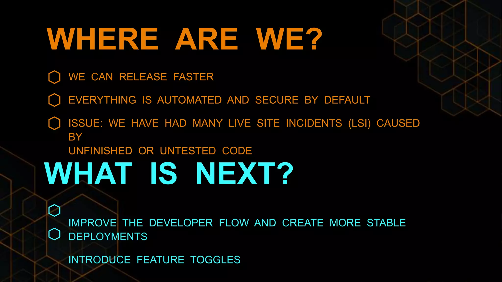 WHERE ARE WE?
WE CAN RELEASE FASTER
EVERYTHING IS AUTOMATED AND SECURE BY DEFAULT
ISSUE: WE HAVE HAD MANY LIVE SITE INCIDENTS (LSI) CAUSED
BY
UNFINISHED OR UNTESTED CODE
IMPROVE THE DEVELOPER FLOW AND CREATE MORE STABLE
DEPLOYMENTS
INTRODUCE FEATURE TOGGLES
WHAT IS NEXT?
 