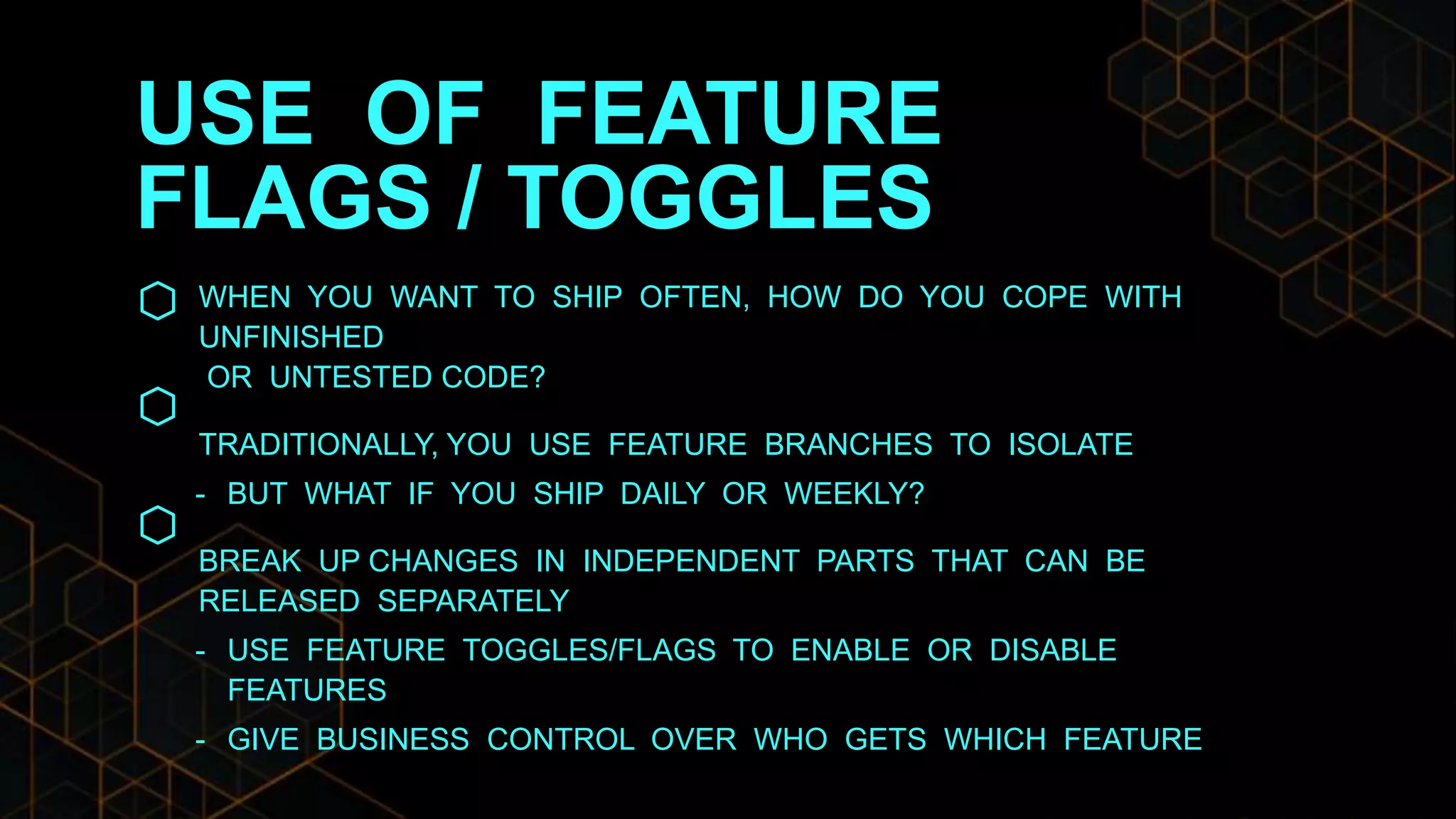 USE OF FEATURE
FLAGS / TOGGLES
WHEN YOU WANT TO SHIP OFTEN, HOW DO YOU COPE WITH
UNFINISHED
OR UNTESTED CODE?
TRADITIONALLY, YOU USE FEATURE BRANCHES TO ISOLATE
- BUT WHAT IF YOU SHIP DAILY OR WEEKLY?
BREAK UP CHANGES IN INDEPENDENT PARTS THAT CAN BE
RELEASED SEPARATELY
- USE FEATURE TOGGLES/FLAGS TO ENABLE OR DISABLE
FEATURES
- GIVE BUSINESS CONTROL OVER WHO GETS WHICH FEATURE
 
